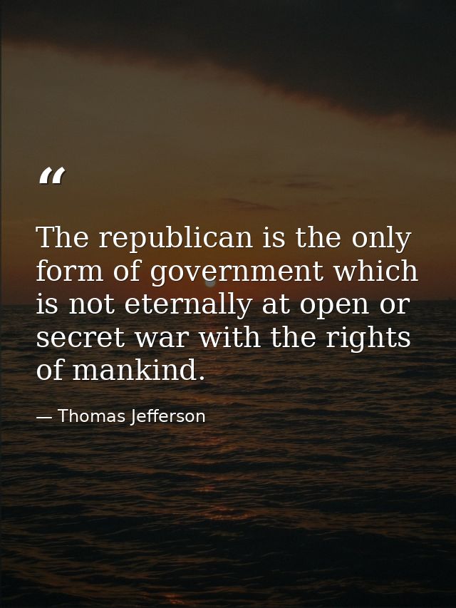 The republican is the only form of government which is not eternally at open or secret war with the rights of mankind. — Thomas Jefferson