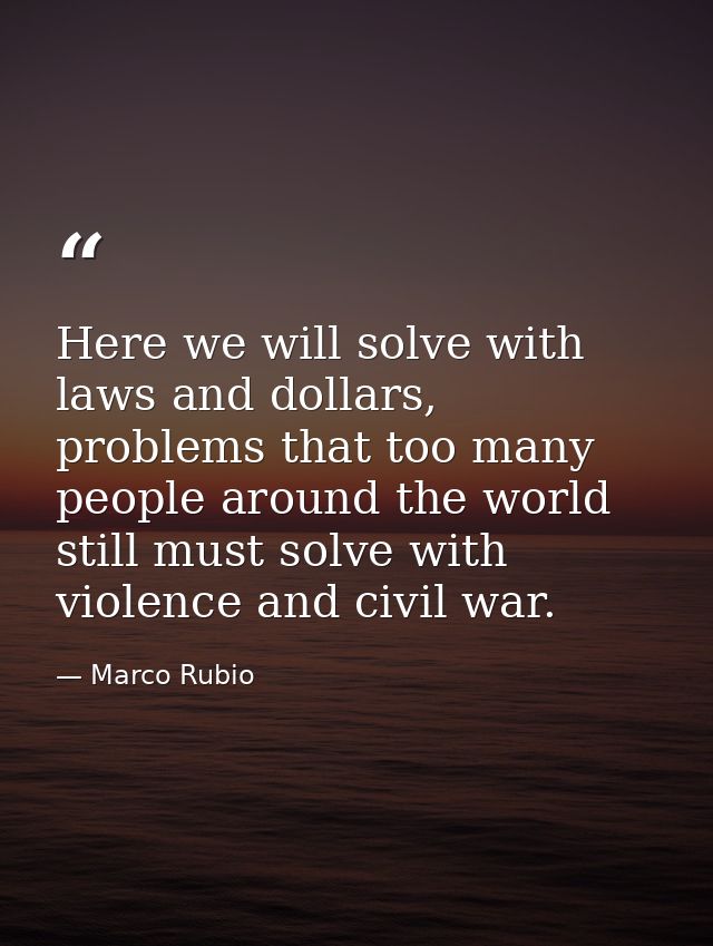 Here we will solve with laws and dollars, problems that too many people around the world still must solve with violence  — Marco Rubio