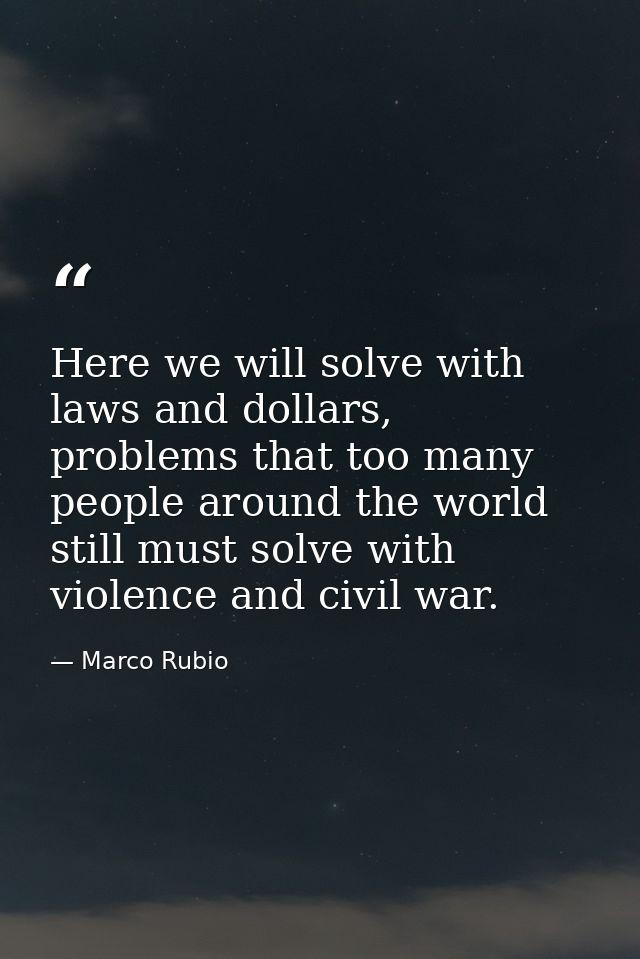 Here we will solve with laws and dollars, problems that too many people around the world still must solve with violence  — Marco Rubio