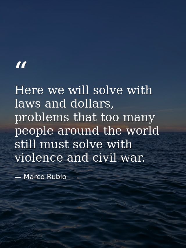 Here we will solve with laws and dollars, problems that too many people around the world still must solve with violence  — Marco Rubio