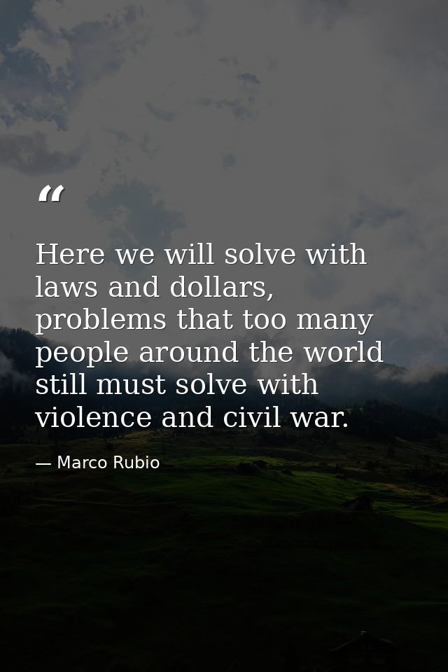 Here we will solve with laws and dollars, problems that too many people around the world still must solve with violence  — Marco Rubio