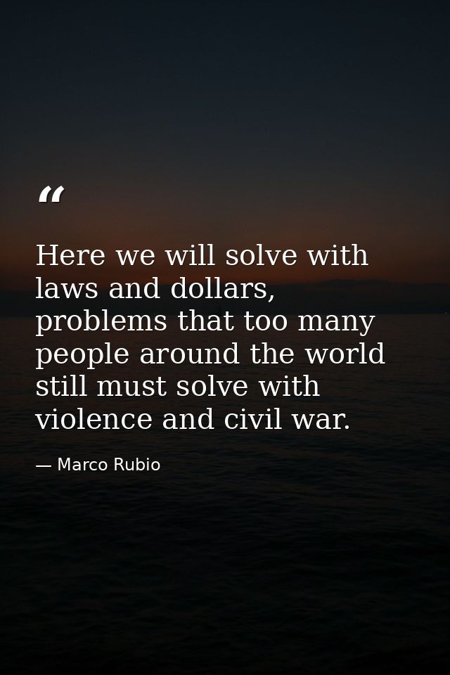 Here we will solve with laws and dollars, problems that too many people around the world still must solve with violence  — Marco Rubio