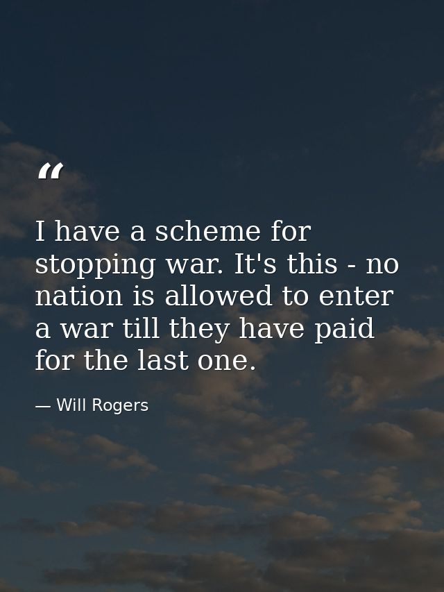 I have a scheme for stopping war. It's this - no nation is allowed to enter a war till they have paid for the last one. — Will Rogers