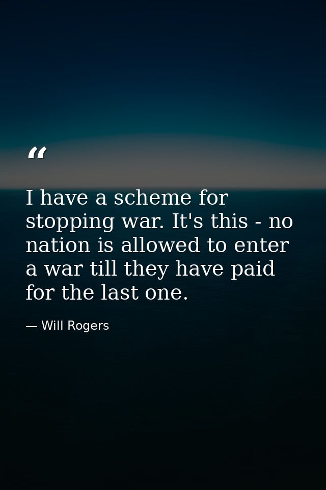 I have a scheme for stopping war. It's this - no nation is allowed to enter a war till they have paid for the last one. — Will Rogers
