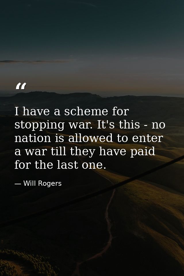 I have a scheme for stopping war. It's this - no nation is allowed to enter a war till they have paid for the last one. — Will Rogers
