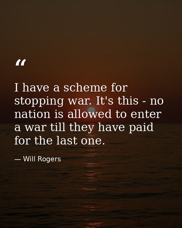 I have a scheme for stopping war. It's this - no nation is allowed to enter a war till they have paid for the last one. — Will Rogers