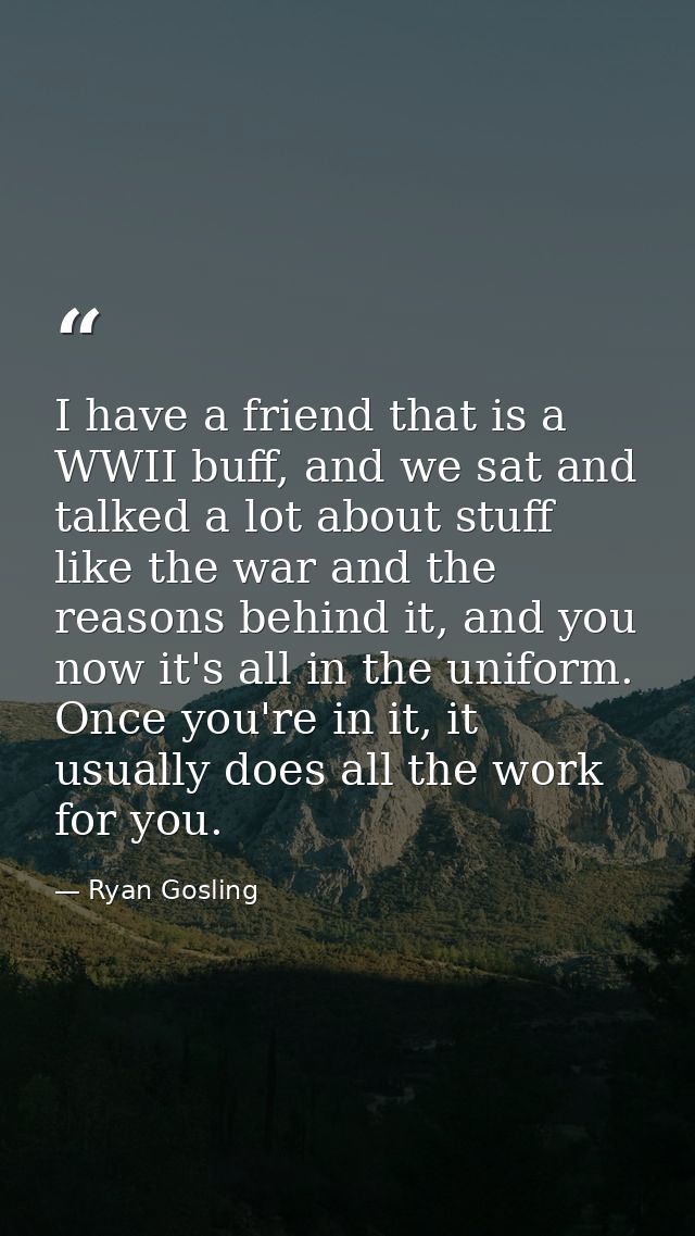 I have a friend that is a WWII buff, and we sat and talked a lot about stuff like the war and the reasons behind it, and — Ryan Gosling