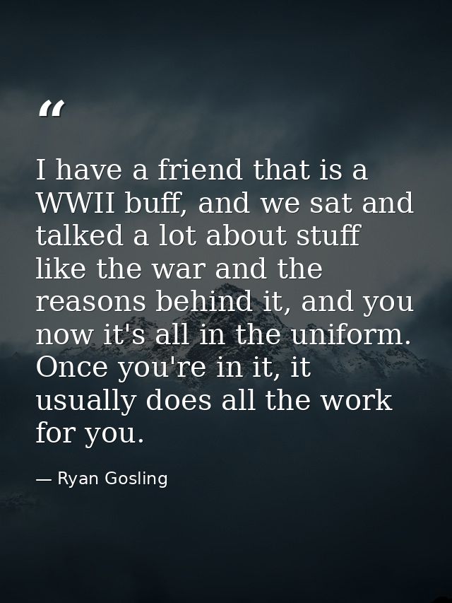 I have a friend that is a WWII buff, and we sat and talked a lot about stuff like the war and the reasons behind it, and — Ryan Gosling