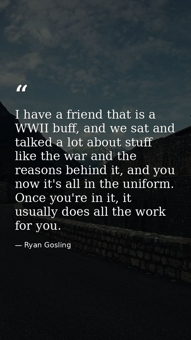 I have a friend that is a WWII buff, and we sat and talked a lot about stuff like the war and the reasons behind it, and — Ryan Gosling