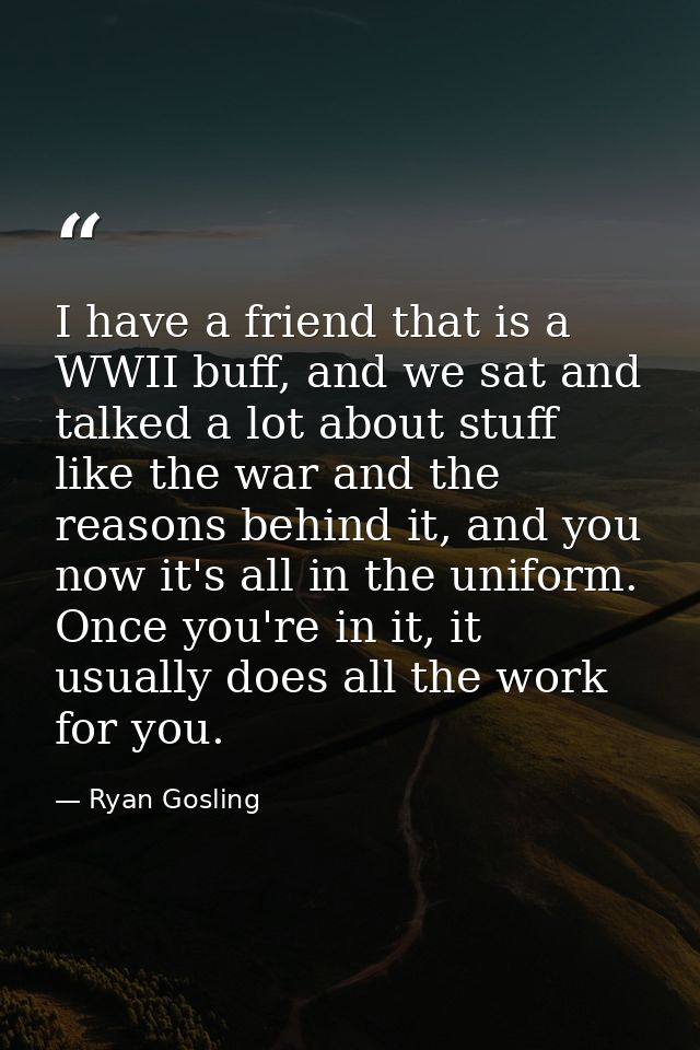 I have a friend that is a WWII buff, and we sat and talked a lot about stuff like the war and the reasons behind it, and — Ryan Gosling