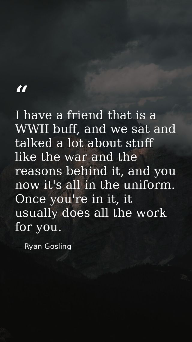I have a friend that is a WWII buff, and we sat and talked a lot about stuff like the war and the reasons behind it, and — Ryan Gosling