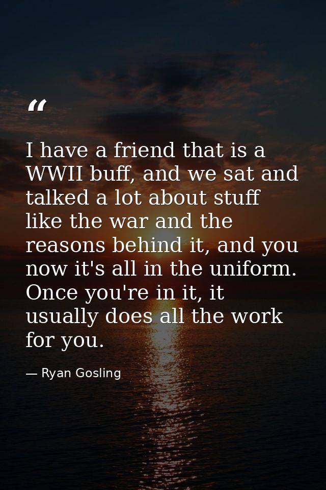 I have a friend that is a WWII buff, and we sat and talked a lot about stuff like the war and the reasons behind it, and — Ryan Gosling