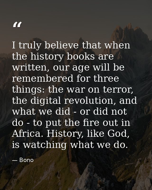 I truly believe that when the history books are written, our age will be remembered for three things: the war on terror, — Bono