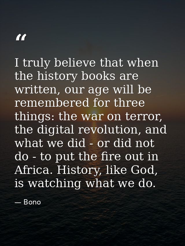 I truly believe that when the history books are written, our age will be remembered for three things: the war on terror, — Bono