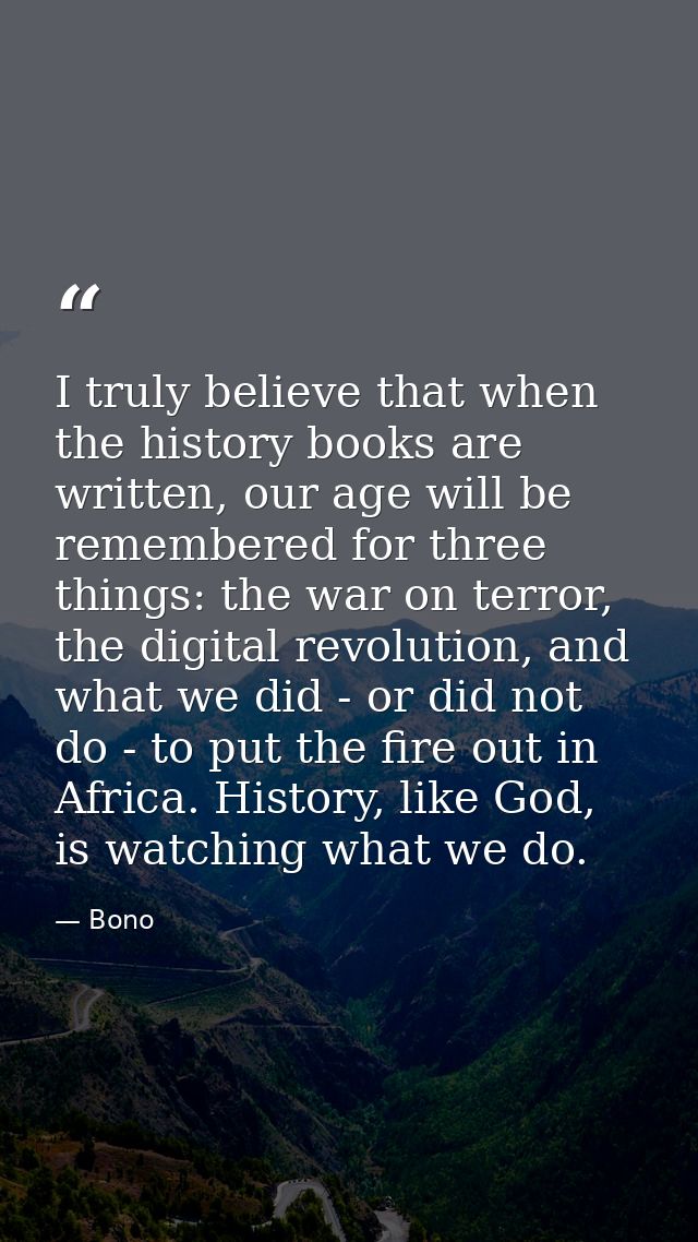 I truly believe that when the history books are written, our age will be remembered for three things: the war on terror, — Bono