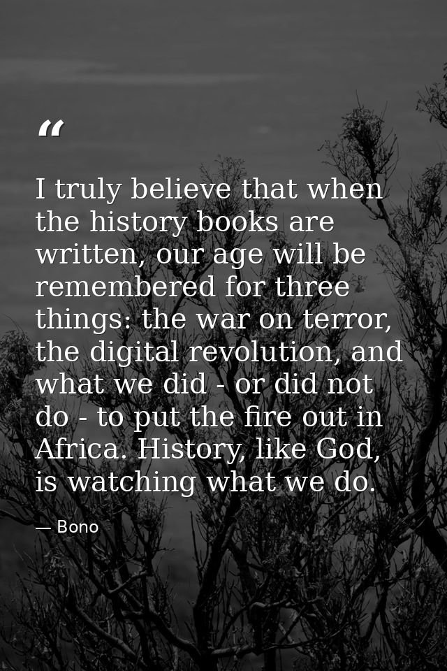I truly believe that when the history books are written, our age will be remembered for three things: the war on terror, — Bono
