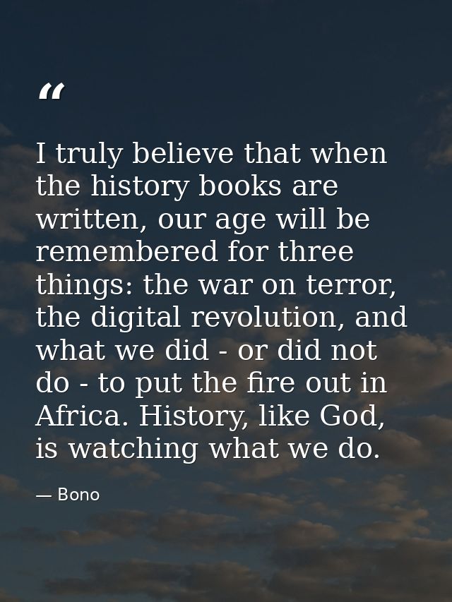 I truly believe that when the history books are written, our age will be remembered for three things: the war on terror, — Bono