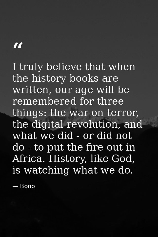 I truly believe that when the history books are written, our age will be remembered for three things: the war on terror, — Bono