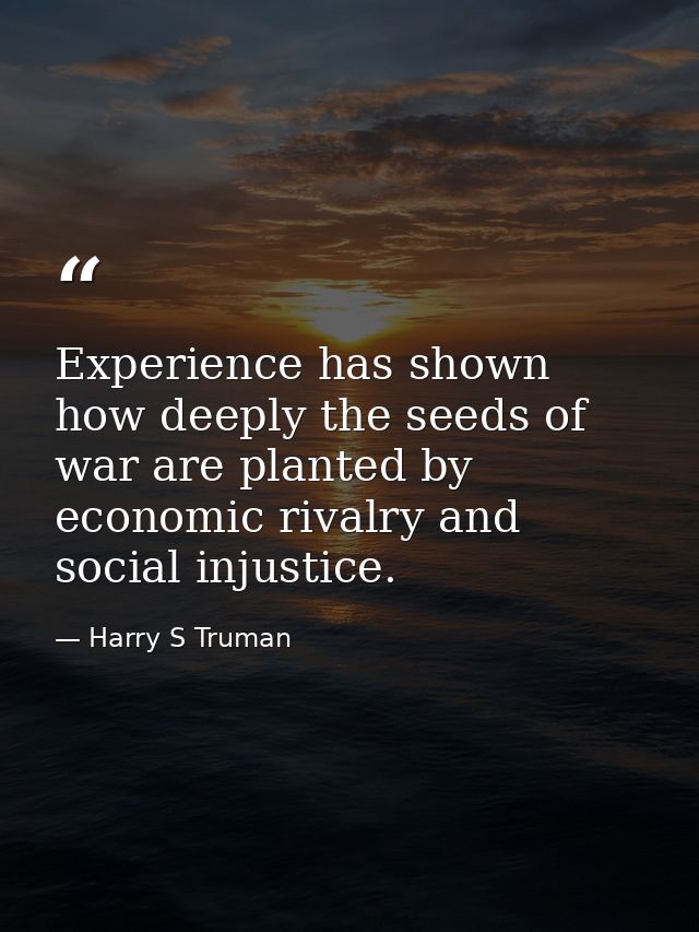 Experience has shown how deeply the seeds of war are planted by economic rivalry and social injustice. — Harry S Truman