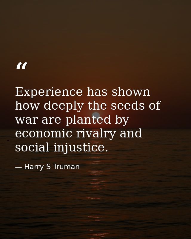 Experience has shown how deeply the seeds of war are planted by economic rivalry and social injustice. — Harry S Truman