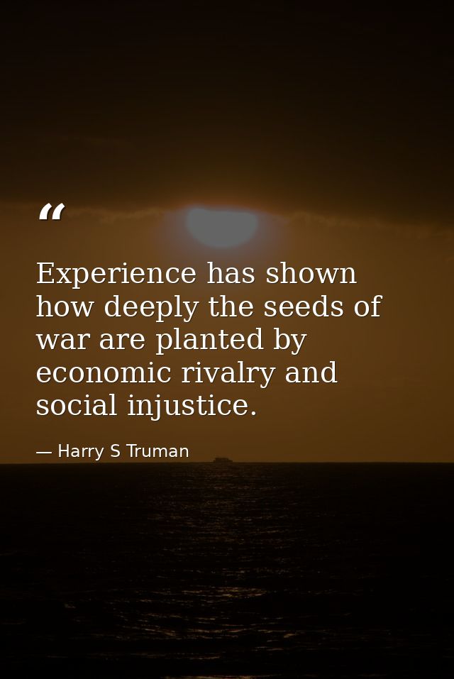 Experience has shown how deeply the seeds of war are planted by economic rivalry and social injustice. — Harry S Truman