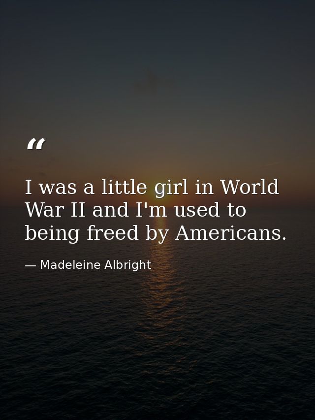 I was a little girl in World War II and I'm used to being freed by Americans. — Madeleine Albright