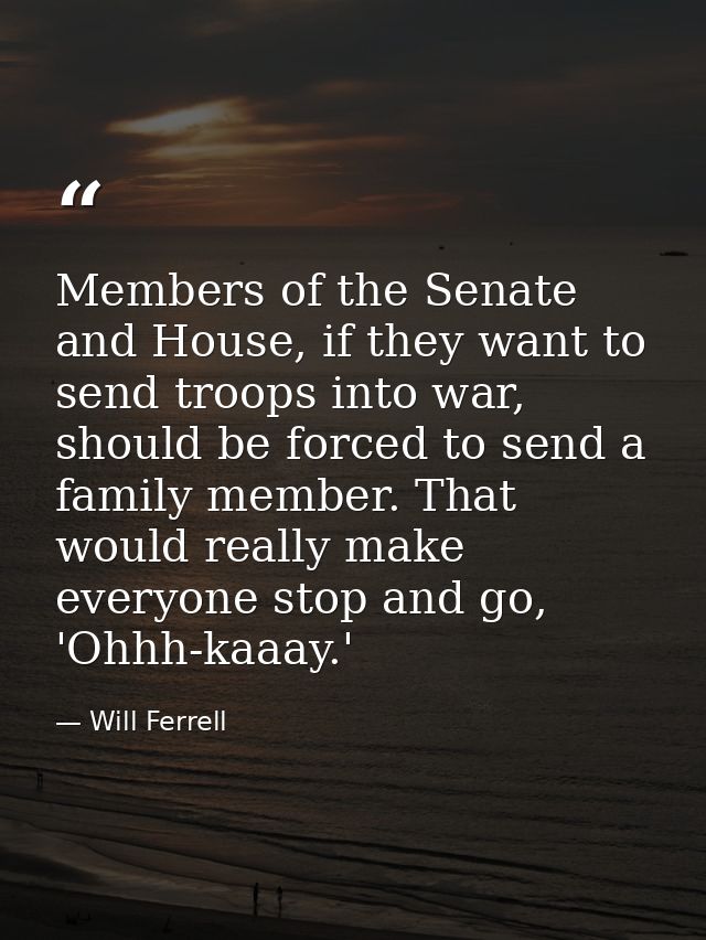 Members of the Senate and House, if they want to send troops into war, should be forced to send a family member. That wo — Will Ferrell