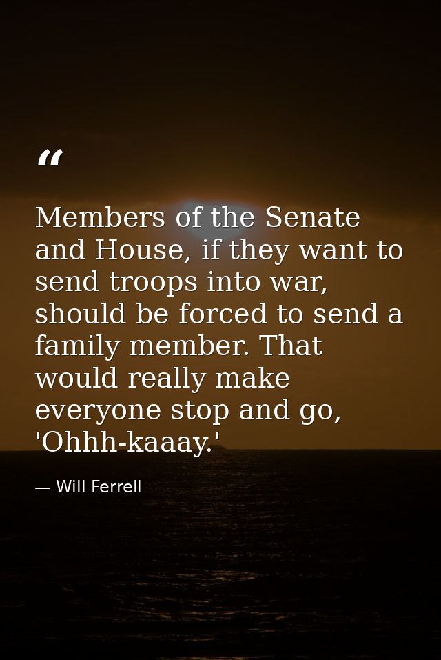 Members of the Senate and House, if they want to send troops into war, should be forced to send a family member. That wo — Will Ferrell