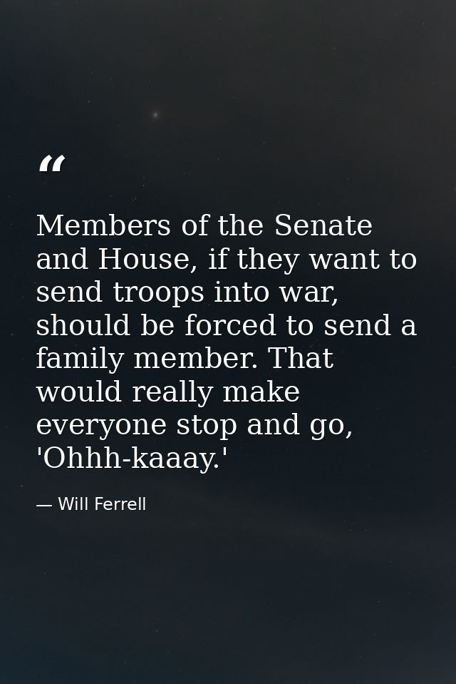 Members of the Senate and House, if they want to send troops into war, should be forced to send a family member. That wo — Will Ferrell
