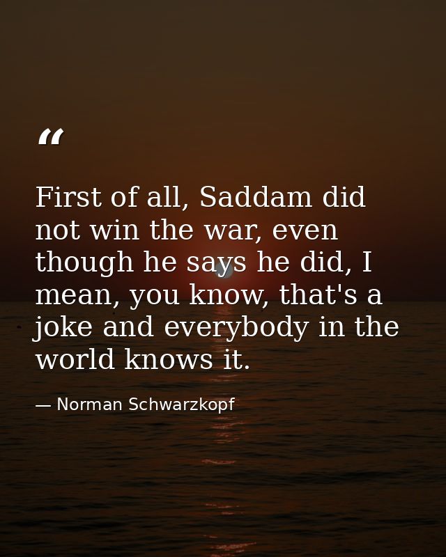 First of all, Saddam did not win the war, even though he says he did, I mean, you know, that's a joke and everybody in t — Norman Schwarzkopf