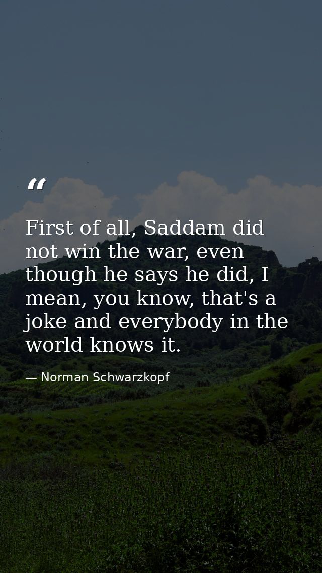 First of all, Saddam did not win the war, even though he says he did, I mean, you know, that's a joke and everybody in t — Norman Schwarzkopf