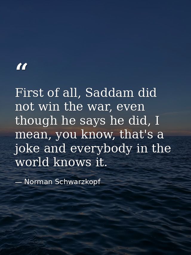 First of all, Saddam did not win the war, even though he says he did, I mean, you know, that's a joke and everybody in t — Norman Schwarzkopf
