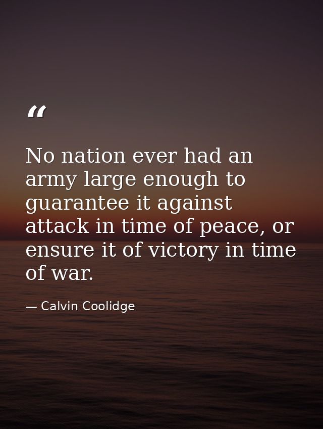 No nation ever had an army large enough to guarantee it against attack in time of peace, or ensure it of victory in time — Calvin Coolidge