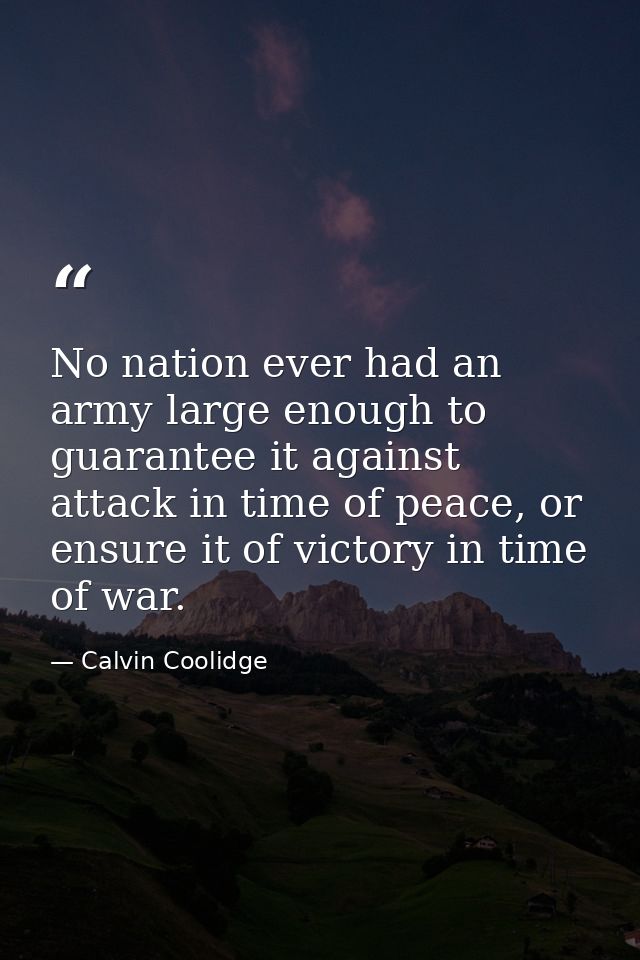 No nation ever had an army large enough to guarantee it against attack in time of peace, or ensure it of victory in time — Calvin Coolidge