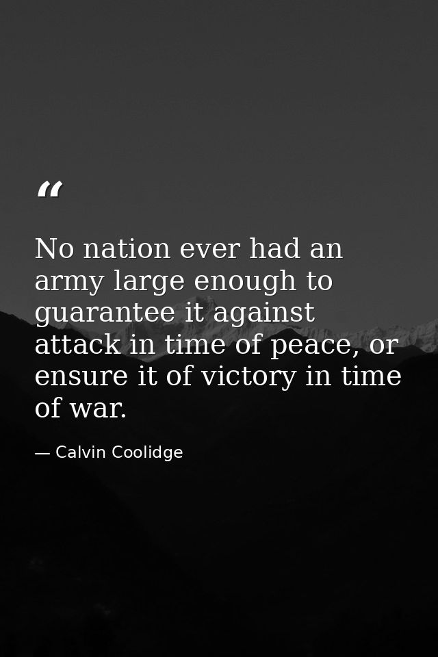 No nation ever had an army large enough to guarantee it against attack in time of peace, or ensure it of victory in time — Calvin Coolidge