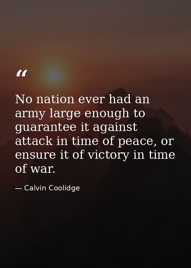 No nation ever had an army large enough to guarantee it against attack in time of peace, or ensure it of victory in time — Calvin Coolidge