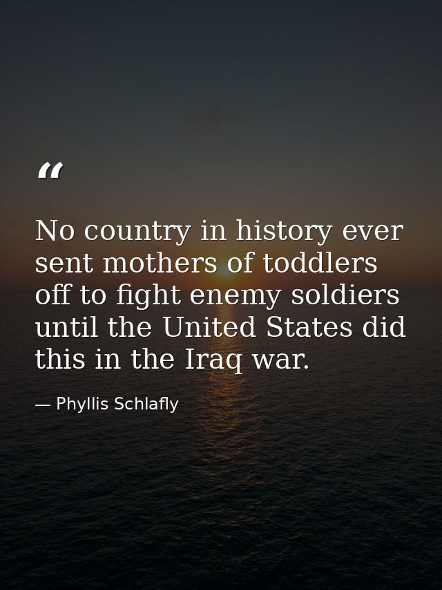 No country in history ever sent mothers of toddlers off to fight enemy soldiers until the United States did this in the  — Phyllis Schlafly