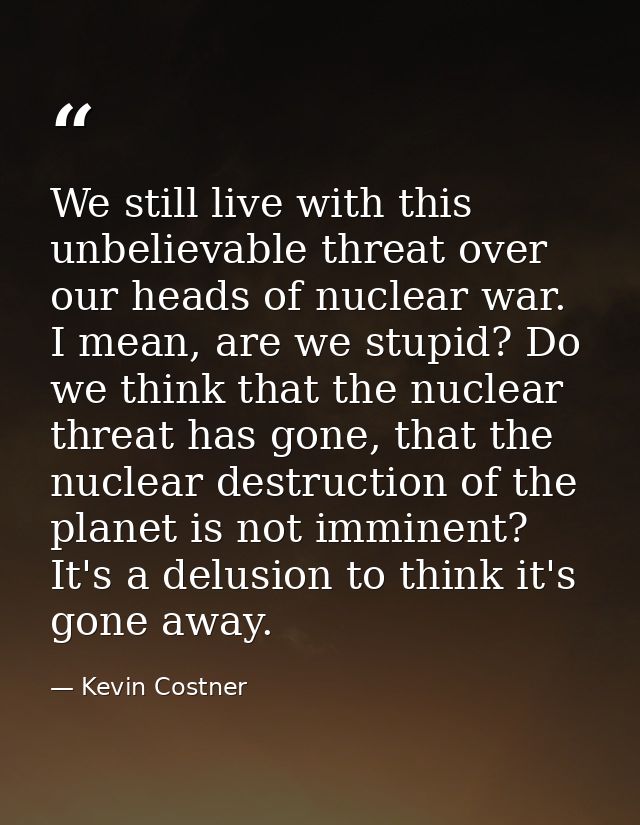 We still live with this unbelievable threat over our heads of nuclear war. I mean, are we stupid? Do we think that the n — Kevin Costner