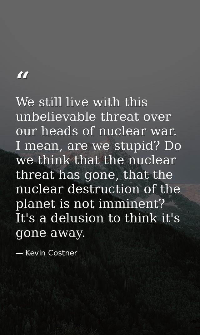 We still live with this unbelievable threat over our heads of nuclear war. I mean, are we stupid? Do we think that the n — Kevin Costner