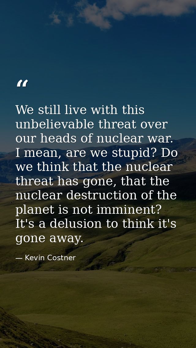 We still live with this unbelievable threat over our heads of nuclear war. I mean, are we stupid? Do we think that the n — Kevin Costner