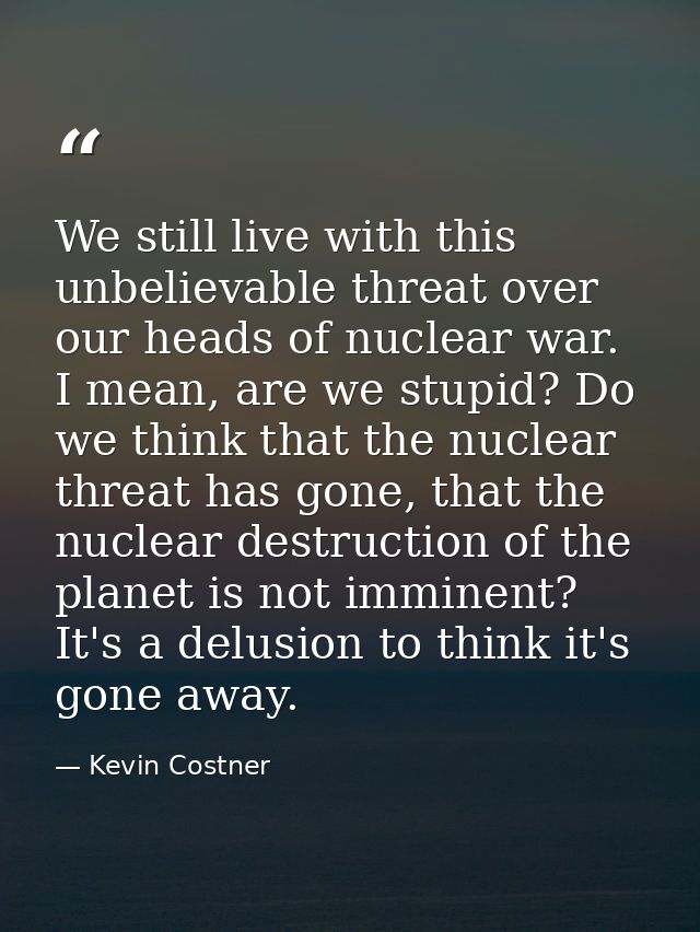 We still live with this unbelievable threat over our heads of nuclear war. I mean, are we stupid? Do we think that the n — Kevin Costner
