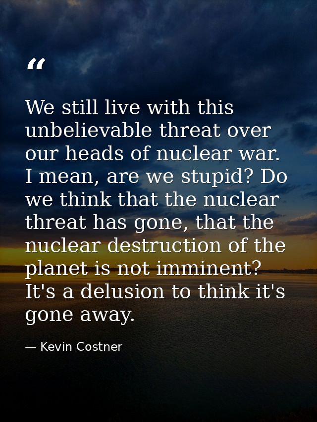 We still live with this unbelievable threat over our heads of nuclear war. I mean, are we stupid? Do we think that the n — Kevin Costner