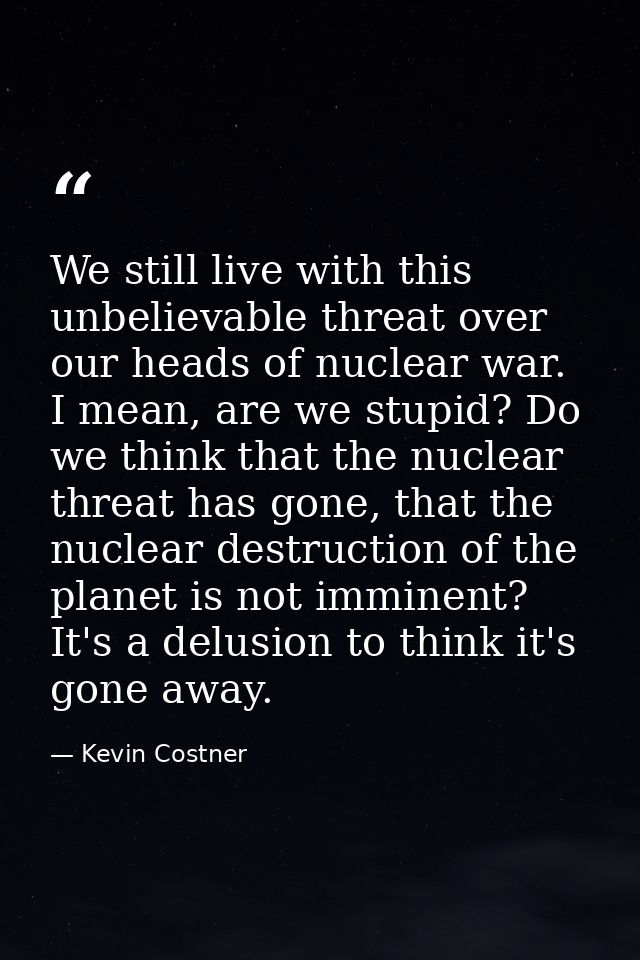 We still live with this unbelievable threat over our heads of nuclear war. I mean, are we stupid? Do we think that the n — Kevin Costner