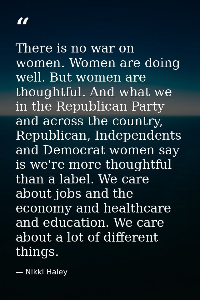 There is no war on women. Women are doing well. But women are thoughtful. And what we in the Republican Party and across — Nikki Haley