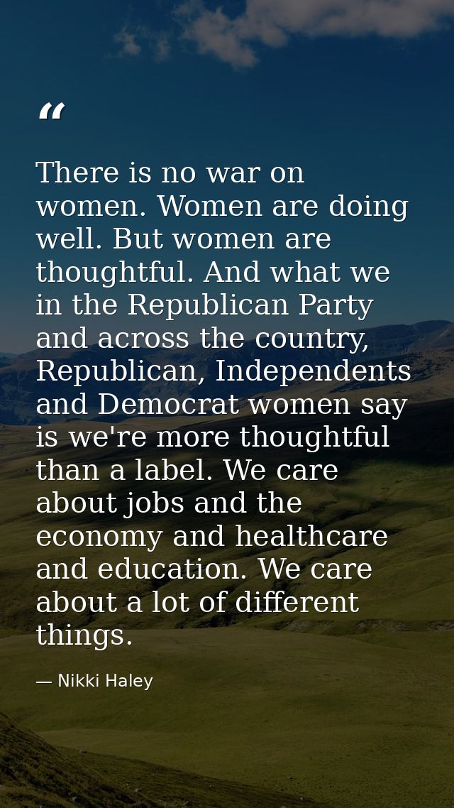 There is no war on women. Women are doing well. But women are thoughtful. And what we in the Republican Party and across — Nikki Haley