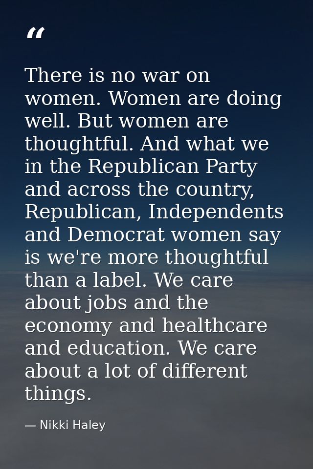 There is no war on women. Women are doing well. But women are thoughtful. And what we in the Republican Party and across — Nikki Haley