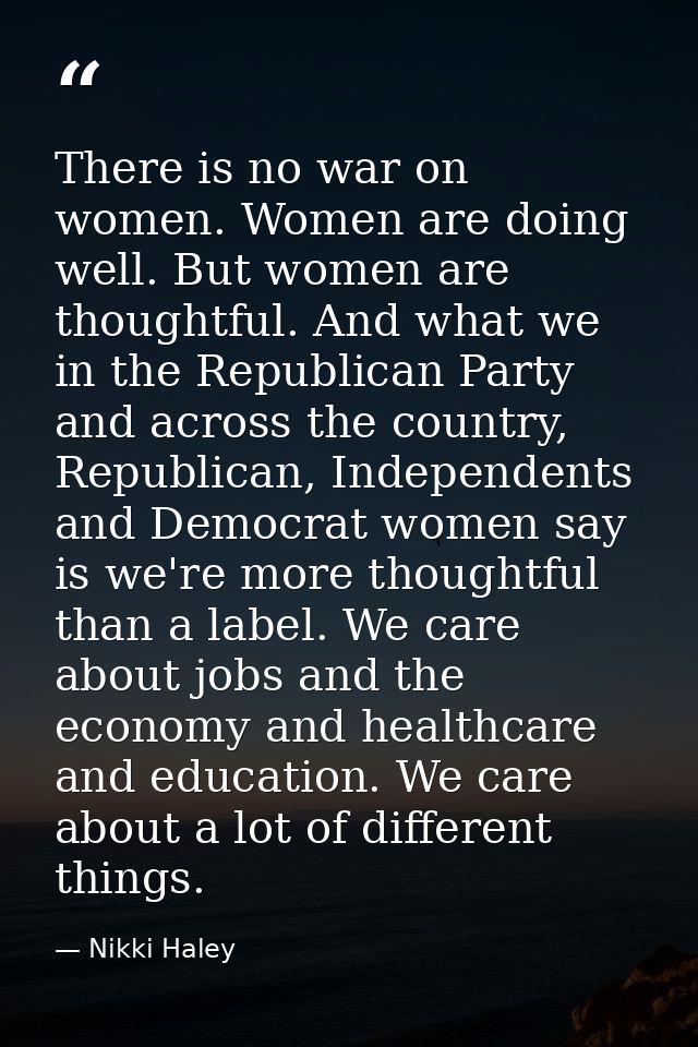 There is no war on women. Women are doing well. But women are thoughtful. And what we in the Republican Party and across — Nikki Haley