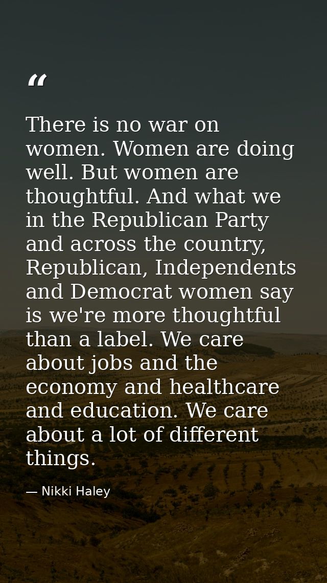 There is no war on women. Women are doing well. But women are thoughtful. And what we in the Republican Party and across — Nikki Haley