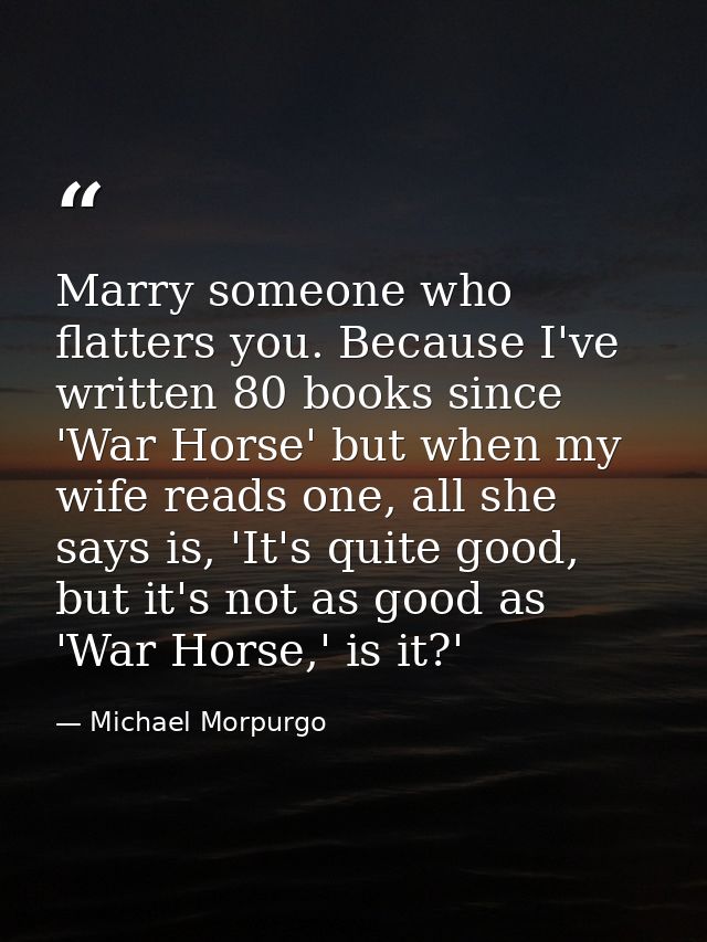 Marry someone who flatters you. Because I've written 80 books since 'War Horse' but when my wife reads one, all she says — Michael Morpurgo
