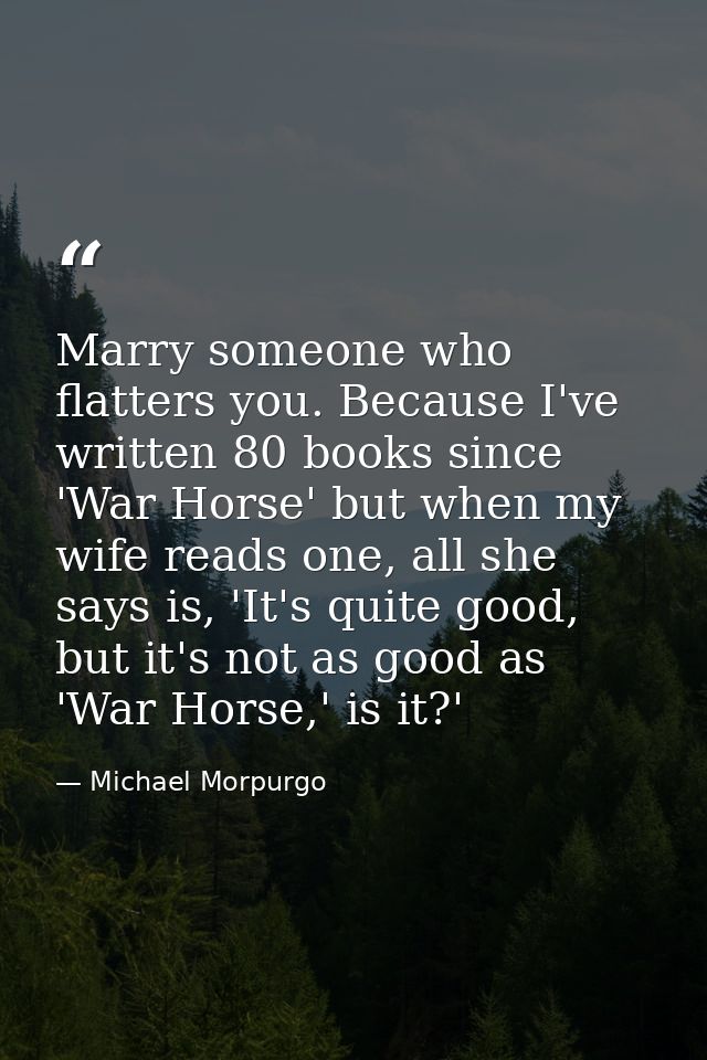Marry someone who flatters you. Because I've written 80 books since 'War Horse' but when my wife reads one, all she says — Michael Morpurgo
